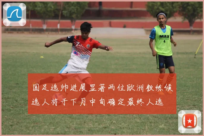 国足选帅进展显著两位欧洲教练候选人将于下月中旬确定最终人选