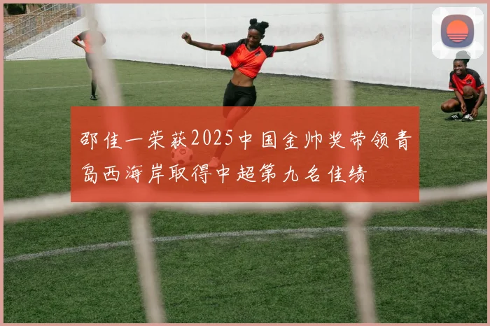 邵佳一荣获2025中国金帅奖带领青岛西海岸取得中超第九名佳绩
