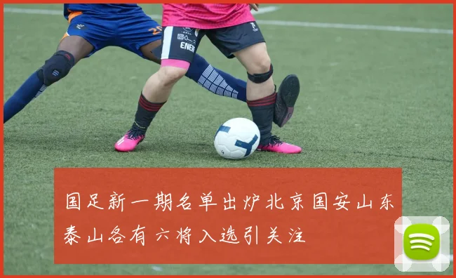 国足新一期名单出炉北京国安山东泰山各有六将入选引关注