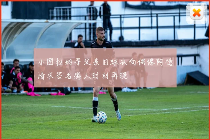 小图拉姆寻父亲旧球衣向偶像阿德请求签名感人时刻再现