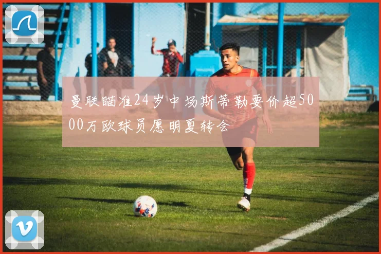 曼联瞄准24岁中场斯蒂勒要价超5000万欧球员愿明夏转会