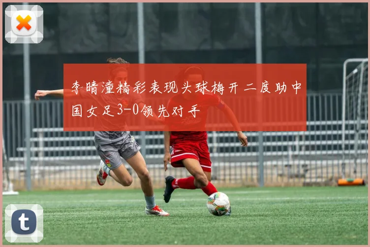 李晴潼精彩表现头球梅开二度助中国女足3-0领先对手