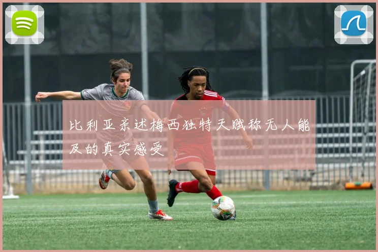 比利亚亲述梅西独特天赋称无人能及的真实感受