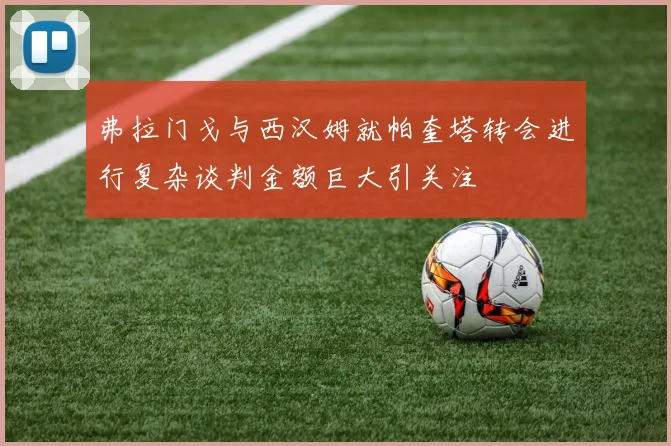 弗拉门戈与西汉姆就帕奎塔转会进行复杂谈判金额巨大引关注