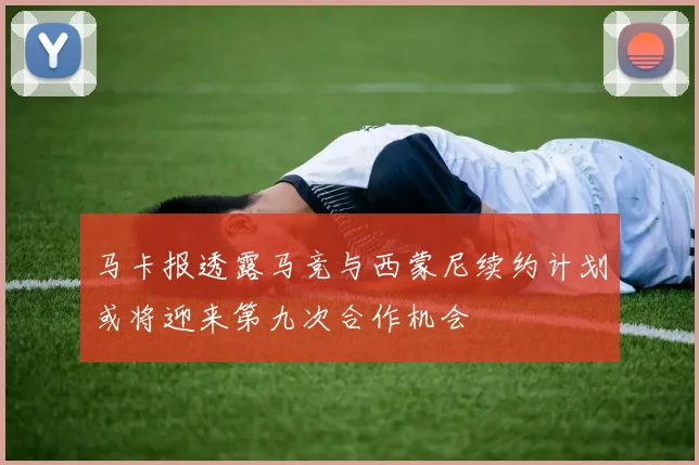 马卡报透露马竞与西蒙尼续约计划或将迎来第九次合作机会