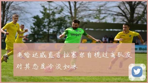 老哈达威直言拉塞尔自视过高队友对其态度冷淡如冰
