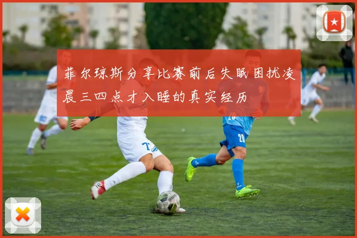 菲尔琼斯分享比赛前后失眠困扰凌晨三四点才入睡的真实经历