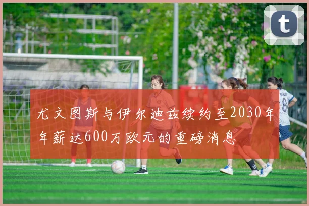 尤文图斯与伊尔迪兹续约至2030年年薪达600万欧元的重磅消息