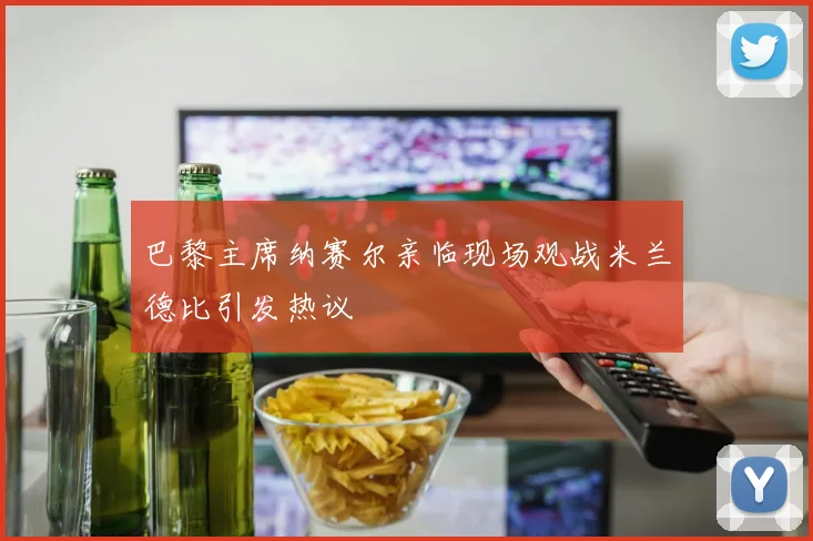 巴黎主席纳赛尔亲临现场观战米兰德比引发热议