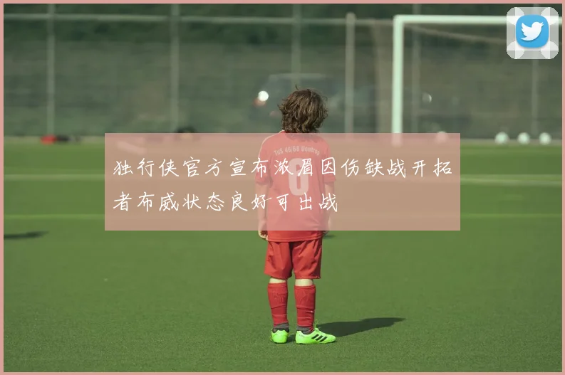 独行侠官方宣布浓眉因伤缺战开拓者布威状态良好可出战