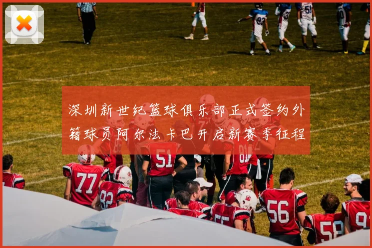 深圳新世纪篮球俱乐部正式签约外籍球员阿尔法卡巴开启新赛季征程