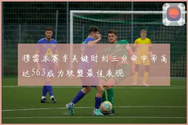 穆雷本赛季关键时刻三分命中率高达563成为联盟最佳表现