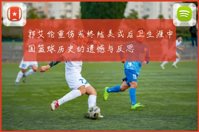 郭艾伦重伤或终结美式后卫生涯中国篮球历史的遗憾与反思