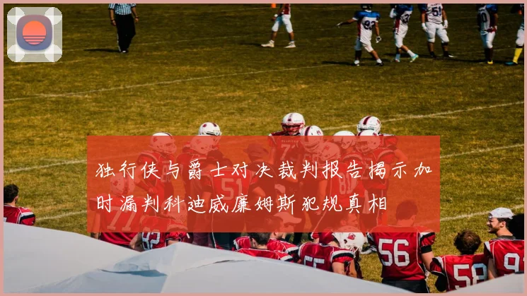 独行侠与爵士对决裁判报告揭示加时漏判科迪威廉姆斯犯规真相