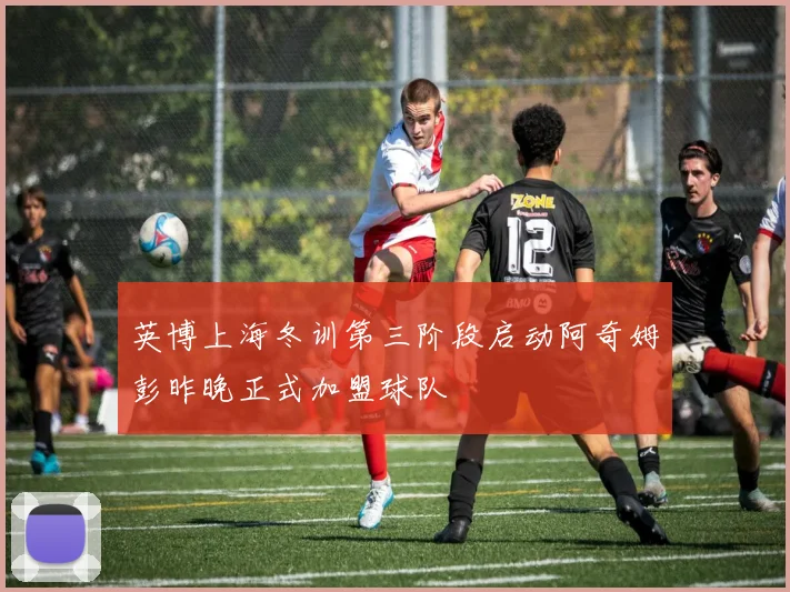 英博上海冬训第三阶段启动阿奇姆彭昨晚正式加盟球队