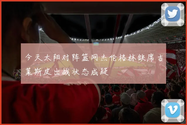 今天太阳对阵篮网杰伦格林缺席吉莱斯皮出战状态成疑