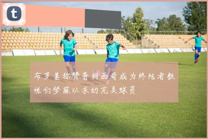 布罗基称赞普利西奇成为终结者教练们梦寐以求的完美球员