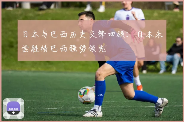 日本与巴西历史交锋回顾：日本未尝胜绩巴西强势领先