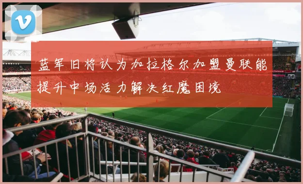 蓝军旧将认为加拉格尔加盟曼联能提升中场活力解决红魔困境