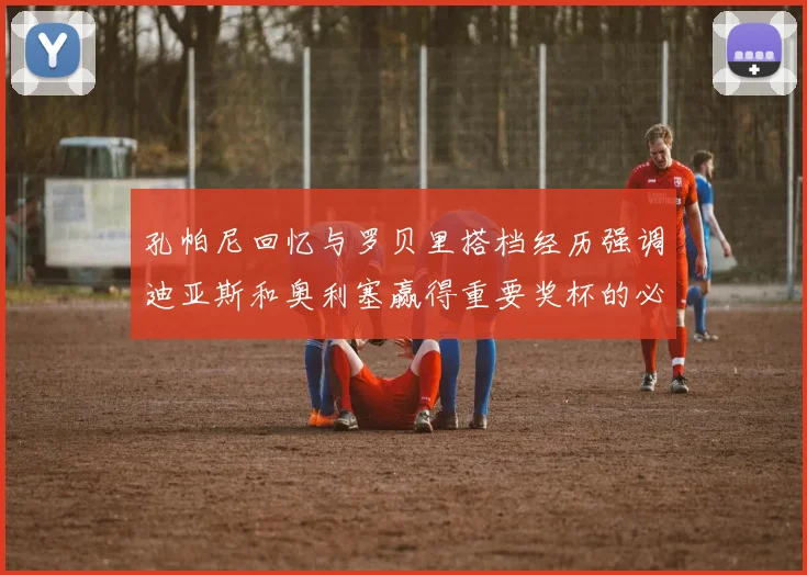 孔帕尼回忆与罗贝里搭档经历强调迪亚斯和奥利塞赢得重要奖杯的必要性