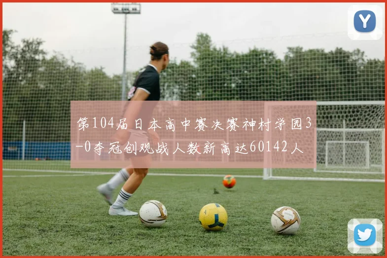 第104届日本高中赛决赛神村学园3-0夺冠创观战人数新高达60142人