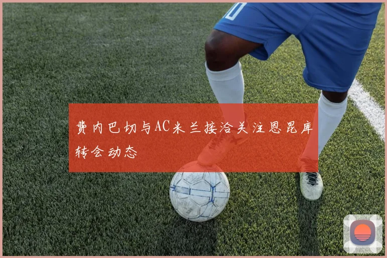 费内巴切与AC米兰接洽关注恩昆库转会动态