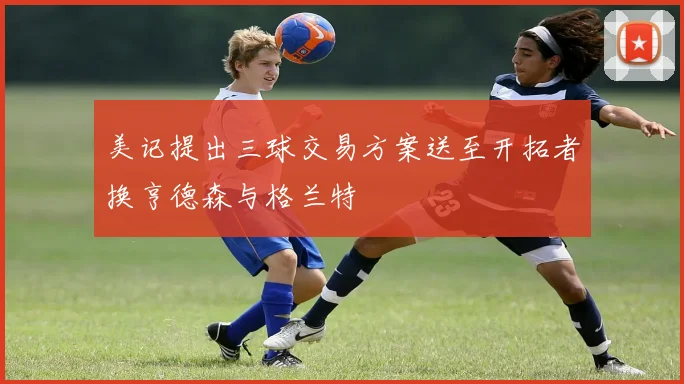 美记提出三球交易方案送至开拓者换亨德森与格兰特