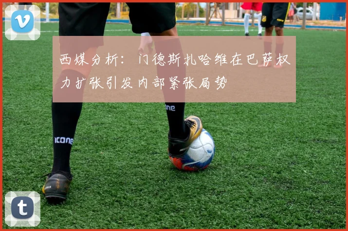 西媒分析：门德斯扎哈维在巴萨权力扩张引发内部紧张局势