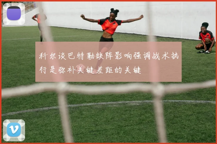 科尔谈巴特勒缺阵影响强调战术执行是弥补关键差距的关键