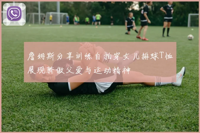 詹姆斯分享训练自拍穿女儿排球T恤展现骄傲父爱与运动精神