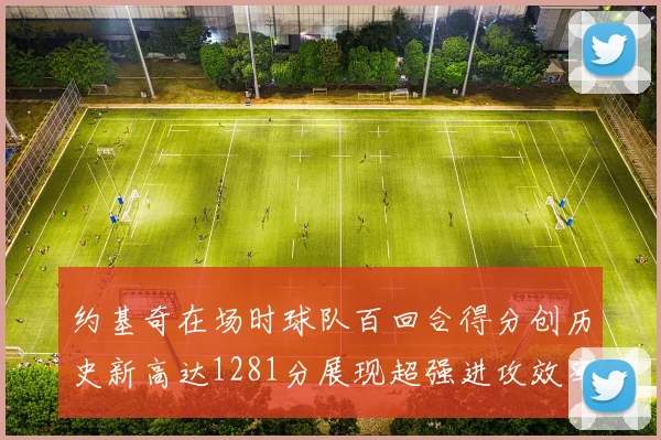 约基奇在场时球队百回合得分创历史新高达1281分展现超强进攻效率