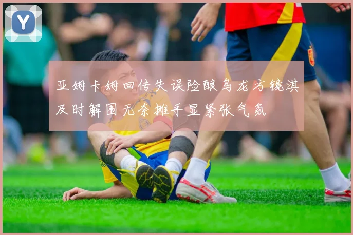 亚姆卡姆回传失误险酿乌龙方镜淇及时解围无奈摊手显紧张气氛