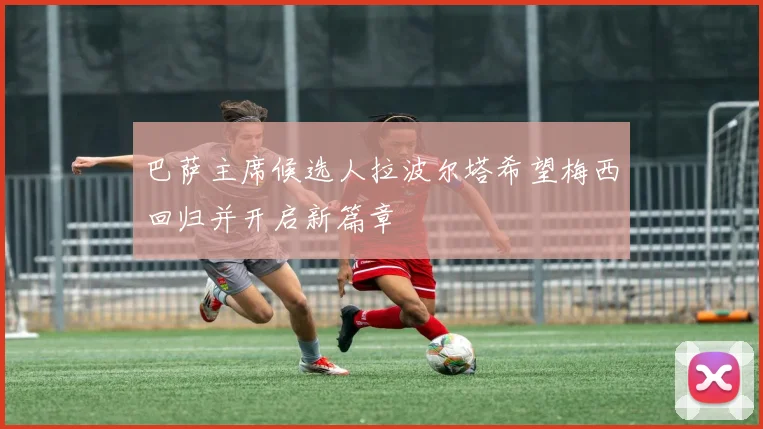 巴萨主席候选人拉波尔塔希望梅西回归并开启新篇章