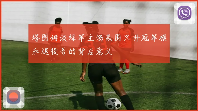 塔图姆谈绿军主场氛围只升冠军旗和退役号的背后意义