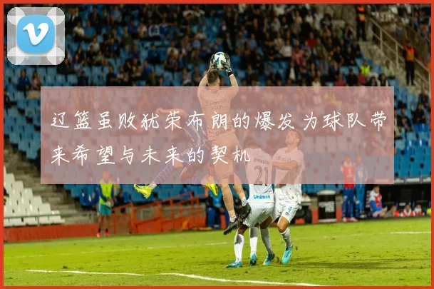 辽篮虽败犹荣布朗的爆发为球队带来希望与未来的契机