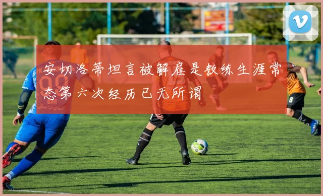 安切洛蒂坦言被解雇是教练生涯常态第六次经历已无所谓