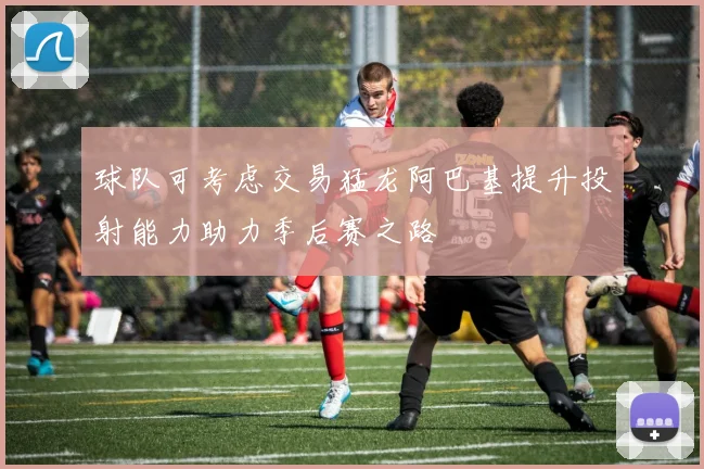 球队可考虑交易猛龙阿巴基提升投射能力助力季后赛之路