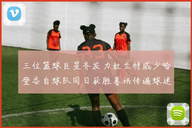 三位篮球巨星齐发力杜兰特威少哈登各自球队同日获胜喜讯传遍球迷圈