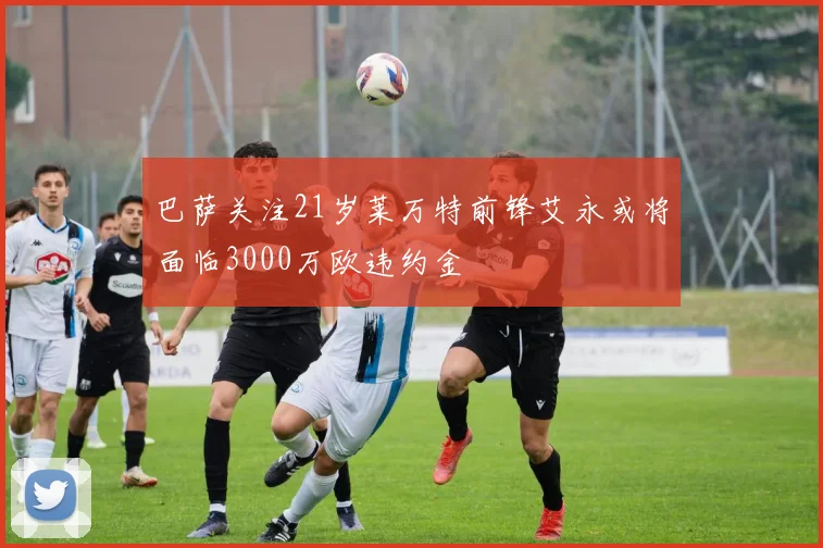 巴萨关注21岁莱万特前锋艾永或将面临3000万欧违约金