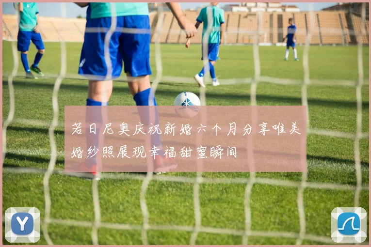 若日尼奥庆祝新婚六个月分享唯美婚纱照展现幸福甜蜜瞬间