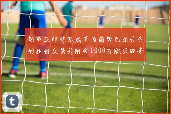 热那亚即将完成罗马前锋巴尔丹齐的租借交易并附带1000万欧买断条款