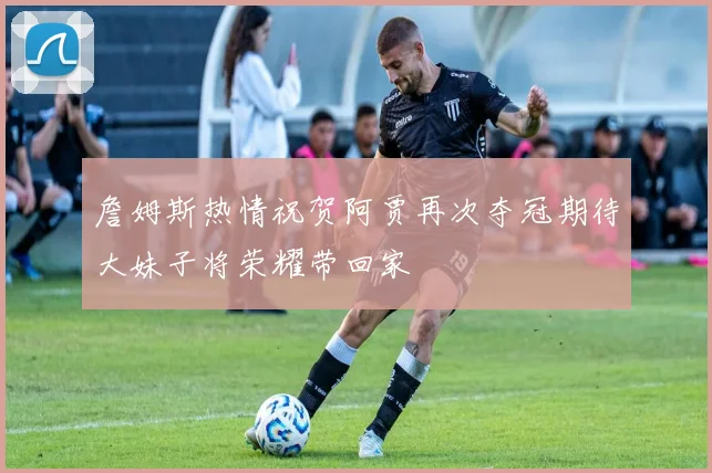 詹姆斯热情祝贺阿贾再次夺冠期待大妹子将荣耀带回家