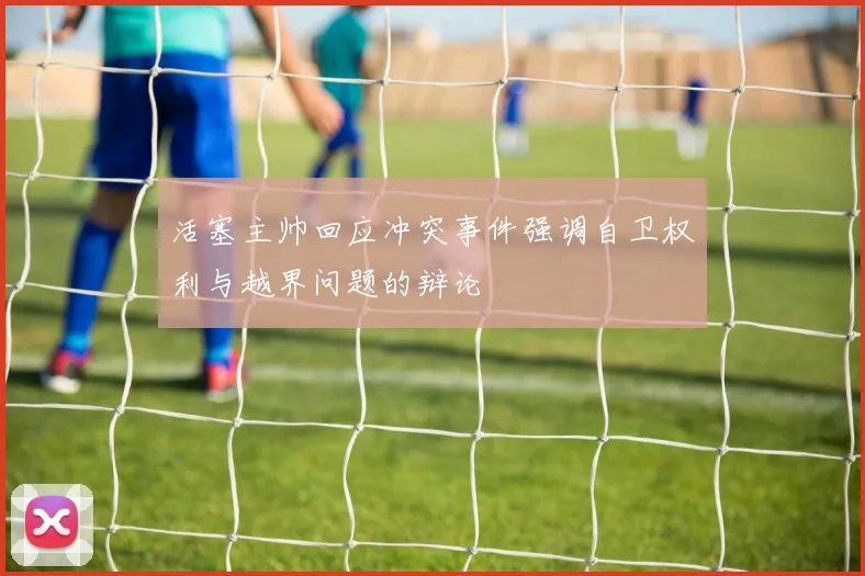 活塞主帅回应冲突事件强调自卫权利与越界问题的辩论