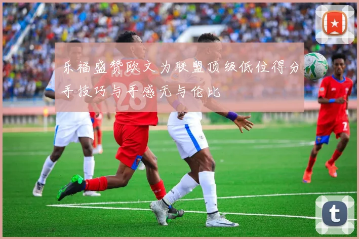 乐福盛赞欧文为联盟顶级低位得分手技巧与手感无与伦比