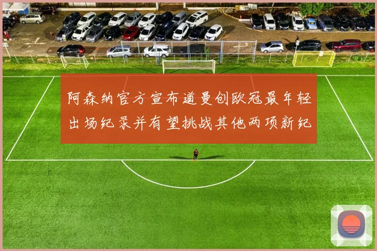 阿森纳官方宣布道曼创欧冠最年轻出场纪录并有望挑战其他两项新纪录